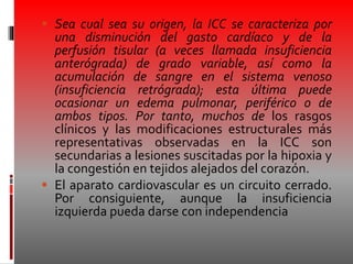  Sea cual sea su origen, la ICC se caracteriza por
una disminución del gasto cardíaco y de la
perfusión tisular (a veces llamada insuficiencia
anterógrada) de grado variable, así como la
acumulación de sangre en el sistema venoso
(insuficiencia retrógrada); esta última puede
ocasionar un edema pulmonar, periférico o de
ambos tipos. Por tanto, muchos de los rasgos
clínicos y las modificaciones estructurales más
representativas observadas en la ICC son
secundarias a lesiones suscitadas por la hipoxia y
la congestión en tejidos alejados del corazón.
 El aparato cardiovascular es un circuito cerrado.
Por consiguiente, aunque la insuficiencia
izquierda pueda darse con independencia
 