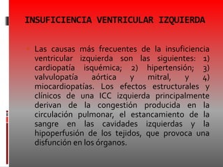 INSUFICIENCIA VENTRICULAR IZQUIERDA
 Las causas más frecuentes de la insuficiencia
ventricular izquierda son las siguientes: 1)
cardiopatía isquémica; 2) hipertensión; 3)
valvulopatía aórtica y mitral, y 4)
miocardiopatías. Los efectos estructurales y
clínicos de una ICC izquierda principalmente
derivan de la congestión producida en la
circulación pulmonar, el estancamiento de la
sangre en las cavidades izquierdas y la
hipoperfusión de los tejidos, que provoca una
disfunción en los órganos.
 