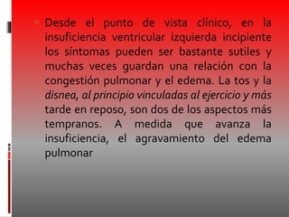  Desde el punto de vista clínico, en la
insuficiencia ventricular izquierda incipiente
los síntomas pueden ser bastante sutiles y
muchas veces guardan una relación con la
congestión pulmonar y el edema. La tos y la
disnea, al principio vinculadas al ejercicio y más
tarde en reposo, son dos de los aspectos más
tempranos. A medida que avanza la
insuficiencia, el agravamiento del edema
pulmonar
 