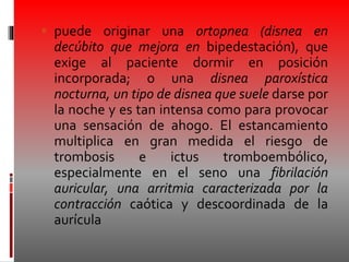  puede originar una ortopnea (disnea en
decúbito que mejora en bipedestación), que
exige al paciente dormir en posición
incorporada; o una disnea paroxística
nocturna, un tipo de disnea que suele darse por
la noche y es tan intensa como para provocar
una sensación de ahogo. El estancamiento
multiplica en gran medida el riesgo de
trombosis e ictus tromboembólico,
especialmente en el seno una fibrilación
auricular, una arritmia caracterizada por la
contracción caótica y descoordinada de la
aurícula
 