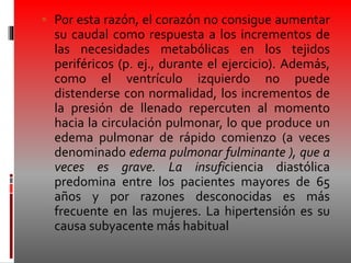  Por esta razón, el corazón no consigue aumentar
su caudal como respuesta a los incrementos de
las necesidades metabólicas en los tejidos
periféricos (p. ej., durante el ejercicio). Además,
como el ventrículo izquierdo no puede
distenderse con normalidad, los incrementos de
la presión de llenado repercuten al momento
hacia la circulación pulmonar, lo que produce un
edema pulmonar de rápido comienzo (a veces
denominado edema pulmonar fulminante ), que a
veces es grave. La insuficiencia diastólica
predomina entre los pacientes mayores de 65
años y por razones desconocidas es más
frecuente en las mujeres. La hipertensión es su
causa subyacente más habitual
 