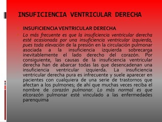 INSUFICIENCIA VENTRICULAR DERECHA
 INSUFICIENCIAVENTRICULAR DERECHA
 Lo más frecuente es que la insuficiencia ventricular derecha
esté ocasionada por una insuficiencia ventricular izquierda,
pues toda elevación de la presión en la circulación pulmonar
asociada a la insuficiencia izquierda sobrecarga
inevitablemente el lado derecho del corazón. Por
consiguiente, las causas de la insuficiencia ventricular
derecha han de abarcar todas las que desencadenan una
insuficiencia ventricular izquierda. La insuficiencia
ventricular derecha pura es infrecuente y suele aparecer en
pacientes con cualquiera de una serie de trastornos que
afectan a los pulmones; de ahí que muchas veces reciba el
nombre de corazón pulmonar. Lo más normal es que
elcorazón pulmonar esté vinculado a las enfermedades
parenquima
 