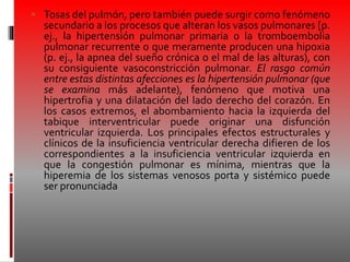  Tosas del pulmón, pero también puede surgir como fenómeno
secundario a los procesos que alteran los vasos pulmonares [p.
ej., la hipertensión pulmonar primaria o la tromboembolia
pulmonar recurrente o que meramente producen una hipoxia
(p. ej., la apnea del sueño crónica o el mal de las alturas), con
su consiguiente vasoconstricción pulmonar. El rasgo común
entre estas distintas afecciones es la hipertensión pulmonar (que
se examina más adelante), fenómeno que motiva una
hipertrofia y una dilatación del lado derecho del corazón. En
los casos extremos, el abombamiento hacia la izquierda del
tabique interventricular puede originar una disfunción
ventricular izquierda. Los principales efectos estructurales y
clínicos de la insuficiencia ventricular derecha difieren de los
correspondientes a la insuficiencia ventricular izquierda en
que la congestión pulmonar es mínima, mientras que la
hiperemia de los sistemas venosos porta y sistémico puede
ser pronunciada
 