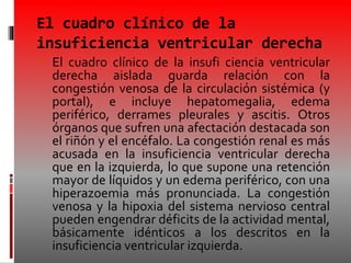 El cuadro clínico de la
insuficiencia ventricular derecha
 El cuadro clínico de la insufi ciencia ventricular
derecha aislada guarda relación con la
congestión venosa de la circulación sistémica (y
portal), e incluye hepatomegalia, edema
periférico, derrames pleurales y ascitis. Otros
órganos que sufren una afectación destacada son
el riñón y el encéfalo. La congestión renal es más
acusada en la insuficiencia ventricular derecha
que en la izquierda, lo que supone una retención
mayor de líquidos y un edema periférico, con una
hiperazoemia más pronunciada. La congestión
venosa y la hipoxia del sistema nervioso central
pueden engendrar déficits de la actividad mental,
básicamente idénticos a los descritos en la
insuficiencia ventricular izquierda.
 