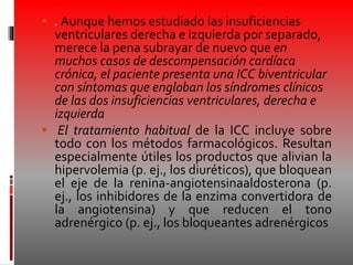  . Aunque hemos estudiado las insuficiencias
ventriculares derecha e izquierda por separado,
merece la pena subrayar de nuevo que en
muchos casos de descompensación cardíaca
crónica, el paciente presenta una ICC biventricular
con síntomas que engloban los síndromes clínicos
de las dos insuficiencias ventriculares, derecha e
izquierda
 El tratamiento habitual de la ICC incluye sobre
todo con los métodos farmacológicos. Resultan
especialmente útiles los productos que alivian la
hipervolemia (p. ej., los diuréticos), que bloquean
el eje de la renina-angiotensinaaldosterona (p.
ej., los inhibidores de la enzima convertidora de
la angiotensina) y que reducen el tono
adrenérgico (p. ej., los bloqueantes adrenérgicos
 