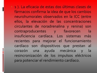  1 ). La eficacia de estas dos últimas clases de
fármacos confirma la idea de que los cambios
neurohumorales observados en la ICC (entre
ellos, la elevación de las concentraciones
circulantes de noradrenalina y renina) son
contraproducentes y favorecen la
insuficiencia cardíaca. Los sistemas más
recientes para mejorar el funcionamiento
cardíaco son dispositivos que prestan al
corazón una ayuda mecánica y la
resincronización de los impulsos eléctricos
para potenciar el rendimiento cardíaco.
 