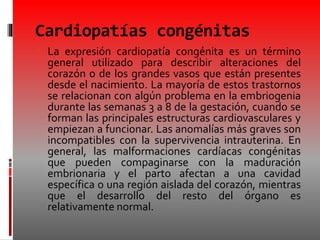 Cardiopatías congénitas
 La expresión cardiopatía congénita es un término
general utilizado para describir alteraciones del
corazón o de los grandes vasos que están presentes
desde el nacimiento. La mayoría de estos trastornos
se relacionan con algún problema en la embriogenia
durante las semanas 3 a 8 de la gestación, cuando se
forman las principales estructuras cardiovasculares y
empiezan a funcionar. Las anomalías más graves son
incompatibles con la supervivencia intrauterina. En
general, las malformaciones cardíacas congénitas
que pueden compaginarse con la maduración
embrionaria y el parto afectan a una cavidad
específica o una región aislada del corazón, mientras
que el desarrollo del resto del órgano es
relativamente normal.
 