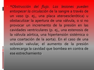  *Obstrucción del flujo. Las lesiones pueden
entorpecer la circulación de la sangre a través de
un vaso (p. ej., una placa ateroesclerótica) u
obstaculizar la apertura de una válvula, o si no
provocar un incremento de la presión en las
cavidades ventriculares (p. ej., una estenosis de
la válvula aórtica, una hipertensión sistémica o
una coartación de la aorta). En el caso de una
oclusión valvular, el aumento de la presión
sobrecarga la cavidad que bombea en contra de
ese estrechamiento.
 