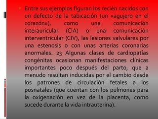  Entre sus ejemplos figuran los recién nacidos con
un defecto de la tabicación (un «agujero en el
corazón»), como una comunicación
interauricular (CIA) o una comunicación
interventricular (CIV), las lesiones valvulares por
una estenosis o con unas arterias coronarias
anormales. 23 Algunas clases de cardiopatías
congénitas ocasionan manifestaciones clínicas
importantes poco después del parto, que a
menudo resultan inducidas por el cambio desde
los patrones de circulación fetales a los
posnatales (que cuentan con los pulmones para
la oxigenación en vez de la placenta, como
sucede durante la vida intrauterina).
 