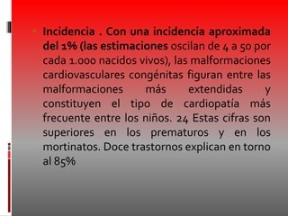  Incidencia . Con una incidencia aproximada
del 1% (las estimaciones oscilan de 4 a 50 por
cada 1.000 nacidos vivos), las malformaciones
cardiovasculares congénitas figuran entre las
malformaciones más extendidas y
constituyen el tipo de cardiopatía más
frecuente entre los niños. 24 Estas cifras son
superiores en los prematuros y en los
mortinatos. Doce trastornos explican en torno
al 85%
 