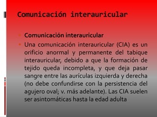 Comunicación interauricular
 Comunicación interauricular
 Una comunicación interauricular (CIA) es un
orificio anormal y permanente del tabique
interauricular, debido a que la formación de
tejido queda incompleta, y que deja pasar
sangre entre las aurículas izquierda y derecha
(no debe confundirse con la persistencia del
agujero oval; v. más adelante). Las CIA suelen
ser asintomáticas hasta la edad adulta
 