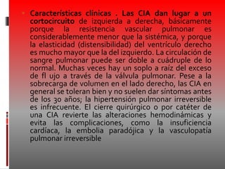  Características clínicas . Las CIA dan lugar a un
cortocircuito de izquierda a derecha, básicamente
porque la resistencia vascular pulmonar es
considerablemente menor que la sistémica, y porque
la elasticidad (distensibilidad) del ventrículo derecho
es mucho mayor que la del izquierdo. La circulación de
sangre pulmonar puede ser doble a cuádruple de lo
normal. Muchas veces hay un soplo a raíz del exceso
de fl ujo a través de la válvula pulmonar. Pese a la
sobrecarga de volumen en el lado derecho, las CIA en
general se toleran bien y no suelen dar síntomas antes
de los 30 años; la hipertensión pulmonar irreversible
es infrecuente. El cierre quirúrgico o por catéter de
una CIA revierte las alteraciones hemodinámicas y
evita las complicaciones, como la insuficiencia
cardíaca, la embolia paradójica y la vasculopatía
pulmonar irreversible
 