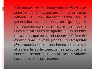  *Trastornos de la conducción cardíaca. Los
defectos de la conducción, o las arritmias
debidas a una descoordinación en la
generación de los impulsos (p. ej., la
fibrilación auricular o ventricular), dan lugar a
unas contracciones desiguales de las paredes
musculares que no son eficientes. *Rotura del
corazón o de un vaso grande. En semejantes
circunstancias (p. ej., una herida de bala que
atraviese la aorta torácica), se produce una
enorme hemorragia hacia las cavidades
corporales o hacia el exterior
 