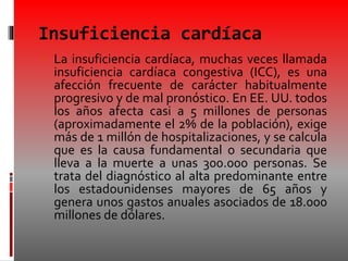 Insuficiencia cardíaca
 La insuficiencia cardíaca, muchas veces llamada
insuficiencia cardíaca congestiva (ICC), es una
afección frecuente de carácter habitualmente
progresivo y de mal pronóstico. En EE. UU. todos
los años afecta casi a 5 millones de personas
(aproximadamente el 2% de la población), exige
más de 1 millón de hospitalizaciones, y se calcula
que es la causa fundamental o secundaria que
lleva a la muerte a unas 300.000 personas. Se
trata del diagnóstico al alta predominante entre
los estadounidenses mayores de 65 años y
genera unos gastos anuales asociados de 18.000
millones de dólares.
 