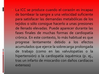  La ICC se produce cuando el corazón es incapaz
de bombear la sangre a una velocidad suficiente
para satisfacer las demandas metabólicas de los
tejidos o sólo consigue hacerlo a unas presiones
de llenado elevadas. Puede aparecer durante las
fases finales de muchas formas de cardiopatía
crónica. En este contexto, lo más habitual es que
progrese lentamente debido a los efectos
acumulados que ejerce la sobrecarga prolongada
de trabajo (como en las valvulopatías o la
hipertensión) o la cardiopatía isquémica (p. ej.,
tras un infarto de miocardio con daños cardíacos
extensos)
 