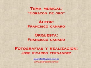 Tema  musical: “ Corazon  de  oro” Autor: Francisco  canaro Orquesta: Francisco  canaro Fotografias  y  realizacion: Jose  ricardo  fernandez [email_address] www.josericardo.com.ar 