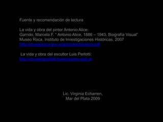 Fuente y recomendación de lectura La vida y obra del pintor Antonio Alice:Garrido, Marcela F. “ Antonio Alice, 1886 – 1943. Biografía Visual” Museo Roca, Instituto de Investigaciones Históricas, 2007http://museoroca.gov.ar/articulos/bioalice.pdf La vida y obra del escultor Luis Perlotti:http://mueseoperlotti.buenosaires.gob.arLic. Virginia Echarren, Mar del Plata 2009