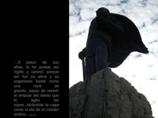 …A pesar de sus años, lo he puesto así rígido y varonil, porque así fue su alma y su organismo fuerte como una roca de granito, capaz de resistir el empuje del viento que le agita las ropas, alzándole la capa como el ala de un cóndor andino…(op.cit)