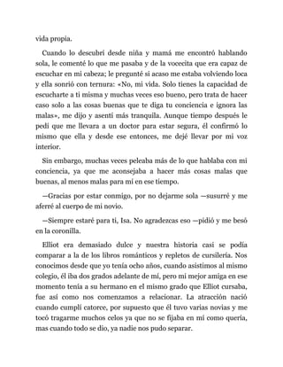 vida propia.
Cuando lo descubrí desde niña y mamá me encontró hablando
sola, le comenté lo que me pasaba y de la vocecita que era capaz de
escuchar en mi cabeza; le pregunté si acaso me estaba volviendo loca
y ella sonrió con ternura: «No, mi vida. Solo tienes la capacidad de
escucharte a ti misma y muchas veces eso bueno, pero trata de hacer
caso solo a las cosas buenas que te diga tu conciencia e ignora las
malas», me dijo y asentí más tranquila. Aunque tiempo después le
pedí que me llevara a un doctor para estar segura, él confirmó lo
mismo que ella y desde ese entonces, me dejé llevar por mi voz
interior.
Sin embargo, muchas veces peleaba más de lo que hablaba con mi
conciencia, ya que me aconsejaba a hacer más cosas malas que
buenas, al menos malas para mí en ese tiempo.
—Gracias por estar conmigo, por no dejarme sola —susurré y me
aferré al cuerpo de mi novio.
—Siempre estaré para ti, Isa. No agradezcas eso —pidió y me besó
en la coronilla.
Elliot era demasiado dulce y nuestra historia casi se podía
comparar a la de los libros románticos y repletos de cursilería. Nos
conocimos desde que yo tenía ocho años, cuando asistimos al mismo
colegio, él iba dos grados adelante de mí, pero mi mejor amiga en ese
momento tenía a su hermano en el mismo grado que Elliot cursaba,
fue así como nos comenzamos a relacionar. La atracción nació
cuando cumplí catorce, por supuesto que él tuvo varias novias y me
tocó tragarme muchos celos ya que no se fijaba en mí como quería,
mas cuando todo se dio, ya nadie nos pudo separar.
 