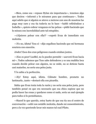 —Bien, como sea —repuso Dylan sin importancia—, tenemos algo
que deciros —informó y le miramos para que continuara—. Todos
aquí sabéis que si alguien se atreve a meterse con uno de nosotros las
paga muy caro y esa tía todavía no lo hace —habló refiriéndose a
Isabella—, quiero cobrar venganza en las peleas —pidió haciendo que
lo mirara con incredulidad ante tal estupidez.
—¿¡Quieres pelear con ella!? —espetó Evan de inmediato con
molestia.
—¡Yo no, idiota! Tess sí —dijo orgulloso haciendo que mi hermana
sonriera con emoción.
¡Joder! Esos dos eran peligrosos cuando estaban juntos.
—¡Eso es peor! LuzBel, no lo puedes permitir —aseveró Evan hacia
mí—. Todos sabemos que Tess sabe defenderse y es una maldita loca
cuando decide pelear con alguien, no se mide, no se detiene hasta
casi matarlos, no sería una pelea justa.
Y lo sabía a la perfección.
—¡Ey! Estoy aquí, idiota. Cálmate hombre, prometo no
lastimarla...tanto —destacó ella con picardía.
Sabía que Evan tenía toda la razón y no sería una pelea justa, pero
también pensé en que era necesario que esa chica supiese que no
podía hacer las cosas y quedarse como si nada, sería un mal ejemplo
para todos si lo permitíamos.
—Haced lo que queráis, estoy harto de que esa tía sea el centro de
conversación —solté con notable molestia, dando mi consentimiento,
pero a la vez queriendo lavar mis manos tal cual Pilato.
 