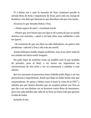 Vi a Dylan reír y noté la emoción de Tess, asimismo percibí la
mirada llena de furia e impotencia de Evan, pero solo me encogí de
hombros y los dejé que hicieran lo que deseaban solo por esta noche.
Al menos lo que deseaba Dylan y Tess.
—¿Estás seguro de esto? —cuestionó Jacob.
—Pienso que será bueno que esa tipa se dé cuenta de que no puede
meterse con nosotros —opinó a mi lado Elsa, muy satisfecha y solo
los ignoré.
—Se consiente de que esa chica no sabe defenderse, no quiero más
problemas —advertí a Tess y ella solo me sonrió.
Jamás habíamos tenido ningún problema, mas el no saber nada de
esa castaña me hacía sentir inseguro.
No pude dejar de sentirme como un maldito ante lo que acababa
de permitir, pero al final, a mí nunca me importaron las
consecuencias de mis actos y eso no comenzaría a cambiar a esas
alturas.
Reí con sarcasmo al presenciar cómo Isabella podía llegar a ser tan
presuntuosa e impertinente, desde que llegó no había hecho más que
sorprenderme. Se opuso a Dylan como si fuese la reina de la UFC
4
y
admitía que por dentro deseaba que no aceptara pelear con Tess ya
que iba a ser una lástima ver su hermoso rostro lleno de moratones,
pero con cada palabra que salía de su boca no hacía más que ganarse
el odio de todos.
Incluido el mío.
 