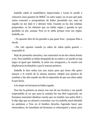 Isabella subió al cuadrilátero improvisado y Lucas le ayudó a
colocarse unos guantes de MMA
5
en color negro; no sé por qué puta
razón comencé a arrepentirme de haber permitido eso, mas mi
orgullo no me dejó ir y detener todo. Cuando ya las dos estaban
preparadas, se les informó que no había reglas y ganaba la que
quedaba en pie, aunque Tess ya lo sabía porque eran sus reglas.
Isabella, no.
—Te apuesto diez de los grandes a que gana Tess —propuso Elsa a
Jacob.
—No vale apostar cuando ya sabes de sobra quién ganará —
respondió él.
Dejé de prestarles atención y me concentré en las dos chicas frente
a mí, Tess también se había despojado de su suéter y se quedó en top
negro al igual que Isabella, la miró con arrogancia y le sonrió con
displicencia invitándola a que le atacara primero.
Isabella le hizo señas con una mano para que fuese ella quien
atacara y le sonrió de la misma manera, adoptó una postura de
combate y fue ahí cuando me dio la impresión de que esa chica sabía
lo que hacía.
A lo mejor mi hermana la había cagado.
Tess fue la primera en atacar con una de sus técnicas y me quedé
sorprendido al ver que para la castaña fue tan fácil esquivarla, mi
hermana reaccionó dándose cuenta que no tendría una pelea fácil y
le dijo algo que no alcancé a escuchar; esa vez Isabella atacó dándole
un puñetazo a Tess en el hombro derecho, logrando hacer que
retrocediera, de inmediato mi hermana se reincorporó y atacó, pero
 