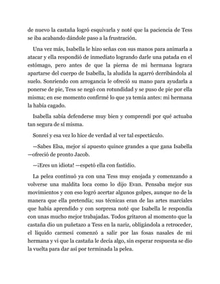 de nuevo la castaña logró esquivarla y noté que la paciencia de Tess
se iba acabando dándole paso a la frustración.
Una vez más, Isabella le hizo señas con sus manos para animarla a
atacar y ella respondió de inmediato logrando darle una patada en el
estómago, pero antes de que la pierna de mi hermana lograra
apartarse del cuerpo de Isabella, la aludida la agarró derribándola al
suelo. Sonriendo con arrogancia le ofreció su mano para ayudarla a
ponerse de pie, Tess se negó con rotundidad y se puso de pie por ella
misma; en ese momento confirmé lo que ya temía antes: mi hermana
la había cagado.
Isabella sabía defenderse muy bien y comprendí por qué actuaba
tan segura de sí misma.
Sonreí y esa vez lo hice de verdad al ver tal espectáculo.
—Sabes Elsa, mejor sí apuesto quince grandes a que gana Isabella
—ofreció de pronto Jacob.
—¡Eres un idiota! —espetó ella con fastidio.
La pelea continuó ya con una Tess muy enojada y comenzando a
volverse una maldita loca como lo dijo Evan. Pensaba mejor sus
movimientos y con eso logró acertar algunos golpes, aunque no de la
manera que ella pretendía; sus técnicas eran de las artes marciales
que había aprendido y con sorpresa noté que Isabella le respondía
con unas mucho mejor trabajadas. Todos gritaron al momento que la
castaña dio un puñetazo a Tess en la nariz, obligándola a retroceder,
el líquido carmesí comenzó a salir por las fosas nasales de mi
hermana y vi que la castaña le decía algo, sin esperar respuesta se dio
la vuelta para dar así por terminada la pelea.
 