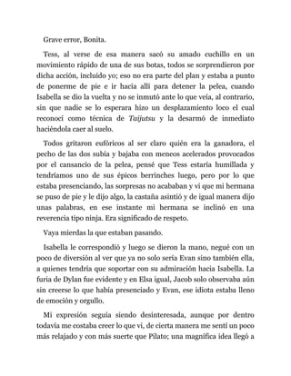 Grave error, Bonita.
Tess, al verse de esa manera sacó su amado cuchillo en un
movimiento rápido de una de sus botas, todos se sorprendieron por
dicha acción, incluido yo; eso no era parte del plan y estaba a punto
de ponerme de pie e ir hacia allí para detener la pelea, cuando
Isabella se dio la vuelta y no se inmutó ante lo que veía, al contrario,
sin que nadie se lo esperara hizo un desplazamiento loco el cual
reconocí como técnica de Taijutsu y la desarmó de inmediato
haciéndola caer al suelo.
Todos gritaron eufóricos al ser claro quién era la ganadora, el
pecho de las dos subía y bajaba con meneos acelerados provocados
por el cansancio de la pelea, pensé que Tess estaría humillada y
tendríamos uno de sus épicos berrinches luego, pero por lo que
estaba presenciando, las sorpresas no acababan y vi que mi hermana
se puso de pie y le dijo algo, la castaña asintió y de igual manera dijo
unas palabras, en ese instante mi hermana se inclinó en una
reverencia tipo ninja. Era significado de respeto.
Vaya mierdas la que estaban pasando.
Isabella le correspondió y luego se dieron la mano, negué con un
poco de diversión al ver que ya no solo sería Evan sino también ella,
a quienes tendría que soportar con su admiración hacia Isabella. La
furia de Dylan fue evidente y en Elsa igual, Jacob solo observaba aún
sin creerse lo que había presenciado y Evan, ese idiota estaba lleno
de emoción y orgullo.
Mi expresión seguía siendo desinteresada, aunque por dentro
todavía me costaba creer lo que vi, de cierta manera me sentí un poco
más relajado y con más suerte que Pilato; una magnífica idea llegó a
 