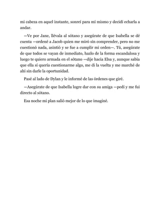mi cabeza en aquel instante, sonreí para mí mismo y decidí echarla a
andar.
—Ve por Jane, llévala al sótano y asegúrate de que Isabella se dé
cuenta —ordené a Jacob quien me miró sin comprender, pero no me
cuestionó nada, asintió y se fue a cumplir mi orden—. Tú, asegúrate
de que todos se vayan de inmediato, hazlo de la forma escandalosa y
luego te quiero armada en el sótano —dije hacia Elsa y, aunque sabía
que ella sí quería cuestionarme algo, me di la vuelta y me marché de
ahí sin darle la oportunidad.
Pasé al lado de Dylan y le informé de las órdenes que giré.
—Asegúrate de que Isabella logre dar con su amiga —pedí y me fui
directo al sótano.
Esa noche mi plan salió mejor de lo que imaginé.
 
 