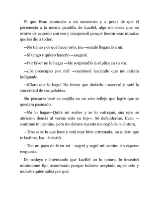 Vi que Evan caminaba a mi encuentro y a pesar de que él
pertenecía a la misma pandilla de LuzBel, algo me decía que no
estuvo de acuerdo con eso y comprendí porqué fueron esas miradas
que les dio a todos.
—No tienes por qué hacer esto, Isa —señaló llegando a mí.
—Sí tengo y quiero hacerlo —aseguré.
—Por favor no lo hagas —Me sorprendió la súplica en su voz.
—¿Te preocupas por mí? —cuestioné haciendo que me mirara
indignado.
—¡Claro que lo hago! No tienes que dudarlo —aseveró y noté la
sinceridad de sus palabras.
Sin pensarlo besé su mejilla en un acto reflejo que logró que se
quedara pasmado.
—No lo hagas—Quité mi suéter y se lo entregué, sus ojos se
abrieron demás al verme solo en top—. Sé defenderme, Evan —
continué mi camino, pero me detuve cuando me cogió de la cintura.
—Tess sabe lo que hace y está muy bien entrenada, no quiero que
te lastime, Isa —insistió.
—Ten un poco de fe en mí —sugerí y seguí mi camino sin esperar
respuesta.
De soslayo e intentando que LuzBel no lo notara, lo descubrí
mirándome fijo, asombrado porque hubiese aceptado aquel reto y
molesto quién sabía por qué.
 