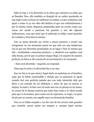 Subí al ring y vi la diversión en la chica que entonces ya sabía que
se llamaba Tess, ella también se despojó de su suéter quedando en
top negro como si fuese un uniforme en ambas, ya que vestíamos casi
igual o como si ya era obra del destino el que nos enfrentáramos y
por la misma razón, llegamos preparadas para un evento como ese.
Lucas me ayudó a ponerme los guantes y nos dio algunas
indicaciones, cosa que intuí que la pelirroja ya sabía; tomé posición
de combate y Tess hizo lo mismo.
Con su mano derecha me invitó a atacar primero y sonrió con
arrogancia, en ese momento pensé en que solo era una fanfarrona
con la que me divertiría poniéndola en su lugar e hice lo mismo que
ella —incitándola a atacarme primero— y obedeció con rapidez, cual
niña buena, por lo que su primer ataque llegó y lo esquivé de manera
perfecta, la chica se dio cuenta de mi movimiento y lo reconoció.
—Esto será divertido —inquirió, no respondí.
Claro que lo sería y la diversión iba a ser mía.
Esa vez fui yo la que atacó y logré darle un puñetazo en el hombro,
supe que la había sorprendido y deduje que su paciencia se agotó
cuando tiró una perfecta patada que con toda intención dejé que
diera a un costado de mi abdomen y antes de que su pierna se
alejara, la tomé y la hice caer al suelo aún con su pierna en mi mano.
Le sonreí de la misma manera que tanto hizo antes y le ofrecí ayuda
para que se levantara, pero como era de esperarse, se negó y se puso
de pie por su cuenta; ese orgullo suyo era demasiado familiar.
Tess ya se había enojado y ese fue uno de los errores más grandes
que cometió, pensó mejor sus ataques y, aunque logró acertar
 