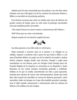 Admito que fui muy consentida por mis padres y eso me hizo soñar
siempre con una vida igual a la de los cuentos de princesas Disney y
Elliot, se convirtió en mi príncipe perfecto.
Con tristeza reconocí que cada vez estaba más cerca de obtener mi
propio cuento de hadas, pues no solo tenía al príncipe encantador
sino que también perdí a mi madre.
«Era mejor buscar un nuevo cuento y enamorarnos del villano».
¡Puf! Claro que no, amo a mi príncipe.
Alegué cuando mi voz interior sugirió tal cosa.
Los días pasaron y con ellos todo se volvió peor.
Papá comenzó a cerrarse más en sí mismo y se refugió en su
trabajo, empecé a sentirme sola a pesar de que tenía a Elliot y a mi
nana Charlotte Sellers, la mujer era de la edad de mi madre y ambas
fueron mejores amigas desde muy jóvenes; busqué a papá para
consolarme en sus brazos, pero no siempre tenía tiempo para mí.
Cuando llegaba de la empresa se encerraba en su despacho y hacía
llamadas en las cuales siempre terminaba gritando y enfadado.
Odiaba en lo que se estaba convirtiendo mi vida y para ignorarlo,
terminé por retomar de nuevo mis entrenamientos, desde que tenía
diez años mamá me inscribió en cursos de defensa personal y artes
marciales, hubo un tiempo en el que ella también practicó conmigo,
mas lo dejé cuando comenzaron a interesarme más los salones de
belleza y las salidas con mis amigos.
 
