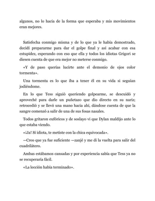 algunos, no lo hacía de la forma que esperaba y mis movimientos
eran mejores.
Satisfecha conmigo misma y de lo que ya le había demostrado,
decidí prepararme para dar el golpe final y así acabar con esa
estupidez, esperando con eso que ella y todos los idiotas Grigori se
diesen cuenta de que era mejor no meterse conmigo.
«Y de paso querías lucirte ante el demonio de ojos color
tormenta».
Una tormenta es lo que iba a tener él en su vida si seguían
jodiéndome.
En lo que Tess siguió queriendo golpearme, se descuidó y
aproveché para darle un puñetazo que dio directo en su nariz;
retrocedió y se llevó una mano hacia ahí, dándose cuenta de que la
sangre comenzó a salir de una de sus fosas nasales.
Todos gritaron eufóricos y de soslayo vi que Dylan maldijo ante lo
que estaba viendo.
«¡Ja! Sí idiota, te metiste con la chica equivocada».
—Creo que ya fue suficiente —zanjé y me di la vuelta para salir del
cuadrilátero.
Ambas estábamos cansadas y por experiencia sabía que Tess ya no
se recuperaría fácil.
«La lección había terminado».
 