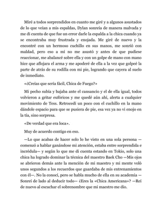 Miré a todos sorprendidos en cuanto me giré y a algunos asustados
de lo que veían a mis espaldas, Dylan sonreía de manera malvada y
me di cuenta de que fue un error darle la espalda a la chica cuando ya
se encontraba muy frustrada y enojada. Me giré de nuevo y la
encontré con un hermoso cuchillo en sus manos, me sonrió con
maldad, pero eso a mí no me asustó y antes de que pudiese
reaccionar, me abalancé sobre ella y con un golpe de mano con mano
hice que aflojara el arma y me apoderé de ella a la vez que golpeé la
parte de atrás de su rodilla con mi pie, logrando que cayera al suelo
de inmediato.
«¿Creías que sería fácil, Chica de Fuego?»
Mi pecho subía y bajaba ante el cansancio y el de ella igual, todos
volvieron a gritar eufóricos y me quedé aún ahí, alerta a cualquier
movimiento de Tess. Retrocedí un poco con el cuchillo en la mano
dándole espacio para que se pusiera de pie, esa vez ya no vi enojo en
la tía, sino sorpresa.
«De verdad que era loca».
Muy de acuerdo contigo en eso.
—Lo que acabas de hacer solo lo he visto en una sola persona —
comenzó a hablar ganándose mi atención, estaba entre sorprendida e
incrédula— y según lo que me di cuenta estando en Tokio, solo una
chica ha logrado dominar la técnica del maestro Baek Cho —Mis ojos
se abrieron demás ante la mención de mi maestro y mi mente voló
unos segundos a los recuerdos que guardaba de mis entrenamientos
con él—. No la conocí, pero se habla mucho de ella en su academia —
Sonreí de lado al deducir todo— ¿Eres la «Chica Americana»? —Reí
de nuevo al escuchar el sobrenombre que mi maestro me dio.
 