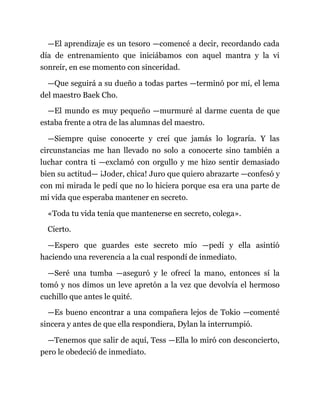—El aprendizaje es un tesoro —comencé a decir, recordando cada
día de entrenamiento que iniciábamos con aquel mantra y la vi
sonreír, en ese momento con sinceridad.
—Que seguirá a su dueño a todas partes —terminó por mí, el lema
del maestro Baek Cho.
—El mundo es muy pequeño —murmuré al darme cuenta de que
estaba frente a otra de las alumnas del maestro.
—Siempre quise conocerte y creí que jamás lo lograría. Y las
circunstancias me han llevado no solo a conocerte sino también a
luchar contra ti —exclamó con orgullo y me hizo sentir demasiado
bien su actitud— ¡Joder, chica! Juro que quiero abrazarte —confesó y
con mi mirada le pedí que no lo hiciera porque esa era una parte de
mi vida que esperaba mantener en secreto.
«Toda tu vida tenía que mantenerse en secreto, colega».
Cierto.
—Espero que guardes este secreto mío —pedí y ella asintió
haciendo una reverencia a la cual respondí de inmediato.
—Seré una tumba —aseguró y le ofrecí la mano, entonces sí la
tomó y nos dimos un leve apretón a la vez que devolvía el hermoso
cuchillo que antes le quité.
—Es bueno encontrar a una compañera lejos de Tokio —comenté
sincera y antes de que ella respondiera, Dylan la interrumpió.
—Tenemos que salir de aquí, Tess —Ella lo miró con desconcierto,
pero le obedeció de inmediato.
 