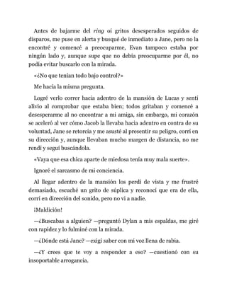 Antes de bajarme del ring oí gritos desesperados seguidos de
disparos, me puse en alerta y busqué de inmediato a Jane, pero no la
encontré y comencé a preocuparme, Evan tampoco estaba por
ningún lado y, aunque supe que no debía preocuparme por él, no
podía evitar buscarlo con la mirada.
«¿No que tenían todo bajo control?»
Me hacía la misma pregunta.
Logré verlo correr hacia adentro de la mansión de Lucas y sentí
alivio al comprobar que estaba bien; todos gritaban y comencé a
desesperarme al no encontrar a mi amiga, sin embargo, mi corazón
se aceleró al ver cómo Jacob la llevaba hacia adentro en contra de su
voluntad, Jane se retorcía y me asusté al presentir su peligro, corrí en
su dirección y, aunque llevaban mucho margen de distancia, no me
rendí y seguí buscándola.
«Vaya que esa chica aparte de miedosa tenía muy mala suerte».
Ignoré el sarcasmo de mi conciencia.
Al llegar adentro de la mansión los perdí de vista y me frustré
demasiado, escuché un grito de súplica y reconocí que era de ella,
corrí en dirección del sonido, pero no vi a nadie.
¡Maldición!
—¿Buscabas a alguien? —preguntó Dylan a mis espaldas, me giré
con rapidez y lo fulminé con la mirada.
—¿Dónde está Jane? —exigí saber con mi voz llena de rabia.
—¿Y crees que te voy a responder a eso? —cuestionó con su
insoportable arrogancia.
 