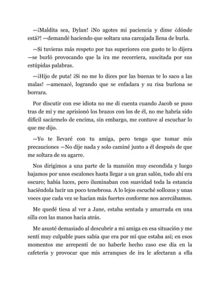 —¡Maldita sea, Dylan! ¡No agotes mi paciencia y dime ¿dónde
está?! —demandé haciendo que soltara una carcajada llena de burla.
—Si tuvieras más respeto por tus superiores con gusto te lo dijera
—se burló provocando que la ira me recorriera, suscitada por sus
estúpidas palabras.
—¡Hijo de puta! ¡Si no me lo dices por las buenas te lo saco a las
malas! —amenacé, logrando que se enfadara y su risa burlona se
borrara.
Por discutir con ese idiota no me di cuenta cuando Jacob se puso
tras de mí y me aprisionó los brazos con los de él, no me habría sido
difícil sacármelo de encima, sin embargo, me contuve al escuchar lo
que me dijo.
—Yo te llevaré con tu amiga, pero tengo que tomar mis
precauciones —No dije nada y solo caminé junto a él después de que
me soltara de su agarre.
Nos dirigimos a una parte de la mansión muy escondida y luego
bajamos por unos escalones hasta llegar a un gran salón, todo ahí era
oscuro; había luces, pero iluminaban con suavidad toda la estancia
haciéndola lucir un poco tenebrosa. A lo lejos escuché sollozos y unas
voces que cada vez se hacían más fuertes conforme nos acercábamos.
Me quedé tiesa al ver a Jane, estaba sentada y amarrada en una
silla con las manos hacia atrás.
Me asusté demasiado al descubrir a mi amiga en esa situación y me
sentí muy culpable pues sabía que era por mí que estaba así; en esos
momentos me arrepentí de no haberle hecho caso ese día en la
cafetería y provocar que mis arranques de ira le afectaran a ella
 