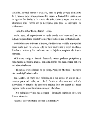 también. Intenté correr y ayudarla, mas no pude porque el maldito
de Dylan me detuvo tomándome los brazos y llevándolos hacia atrás,
su agarre fue hecho a la altura de mis codos y supe que estaba
utilizando más fuerza de la necesaria con toda la intención de
lastimarme.
—¡Maldito cobarde, suéltame! —siseé.
—No, nena, el espectáculo lo verás desde aquí —susurró en mi
oído, provocándome escalofríos por la repulsión que sentía hacia él.
Dirigí de nuevo mi vista al frente, sintiéndome terrible al no poder
hacer nada por mi amiga; ella se veía indefensa y muy asustada,
lloraba a mares y los sollozos no la dejaban respirar de forma
correcta.
«Cálmate, amiga». Pensé, deseando tener poderes psíquicos y
conectarme de forma mental con ella, jamás me perdonaría haberla
metido en todo eso.
—Tú sabías que conmigo no se juega, Pequeña Miedosa —Escuché
esa voz dirigiéndose a ella.
Era LuzBel, el chico que comenzaba a ser como un grano en el
trasero para mi vida; se colocó frente a ella con esa mirada
aterradora y carente de emoción alguna que era capaz de hacer
cagarse hasta a su mismísimo creador: el diablo.
—No cumpliste y hoy vas a pagar —amenazó logrando que Jane
llorara aún más.
«¡Jesús! ¿Por qué tenía que ser tan llorona?»
 