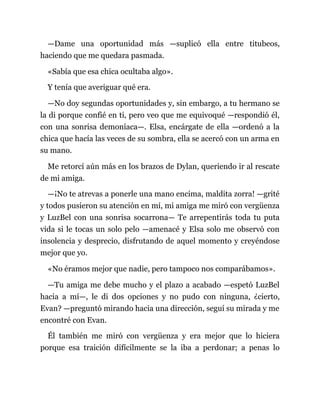 —Dame una oportunidad más —suplicó ella entre titubeos,
haciendo que me quedara pasmada.
«Sabía que esa chica ocultaba algo».
Y tenía que averiguar qué era.
—No doy segundas oportunidades y, sin embargo, a tu hermano se
la di porque confié en ti, pero veo que me equivoqué —respondió él,
con una sonrisa demoníaca—. Elsa, encárgate de ella —ordenó a la
chica que hacía las veces de su sombra, ella se acercó con un arma en
su mano.
Me retorcí aún más en los brazos de Dylan, queriendo ir al rescate
de mi amiga.
—¡No te atrevas a ponerle una mano encima, maldita zorra! —grité
y todos pusieron su atención en mí, mi amiga me miró con vergüenza
y LuzBel con una sonrisa socarrona— Te arrepentirás toda tu puta
vida si le tocas un solo pelo —amenacé y Elsa solo me observó con
insolencia y desprecio, disfrutando de aquel momento y creyéndose
mejor que yo.
«No éramos mejor que nadie, pero tampoco nos comparábamos».
—Tu amiga me debe mucho y el plazo a acabado —espetó LuzBel
hacia a mí—, le di dos opciones y no pudo con ninguna, ¿cierto,
Evan? —preguntó mirando hacia una dirección, seguí su mirada y me
encontré con Evan.
Él también me miró con vergüenza y era mejor que lo hiciera
porque esa traición difícilmente se la iba a perdonar; a penas lo
 