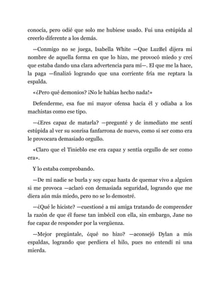 conocía, pero odié que solo me hubiese usado. Fui una estúpida al
creerlo diferente a los demás.
—Conmigo no se juega, Isabella White —Que LuzBel dijera mi
nombre de aquella forma en que lo hizo, me provocó miedo y creí
que estaba dando una clara advertencia para mí—. El que me la hace,
la paga —finalizó logrando que una corriente fría me reptara la
espalda.
«¿Pero qué demonios? ¡No le habías hecho nada!»
Defenderme, esa fue mi mayor ofensa hacia él y odiaba a los
machistas como ese tipo.
—¿Eres capaz de matarla? —pregunté y de inmediato me sentí
estúpida al ver su sonrisa fanfarrona de nuevo, como si ser como era
le provocara demasiado orgullo.
«Claro que el Tinieblo ese era capaz y sentía orgullo de ser como
era».
Y lo estaba comprobando.
—De mí nadie se burla y soy capaz hasta de quemar vivo a alguien
si me provoca —aclaró con demasiada seguridad, logrando que me
diera aún más miedo, pero no se lo demostré.
—¿Qué le hiciste? —cuestioné a mi amiga tratando de comprender
la razón de que él fuese tan imbécil con ella, sin embargo, Jane no
fue capaz de responder por la vergüenza.
—Mejor pregúntale, ¿qué no hizo? —aconsejó Dylan a mis
espaldas, logrando que perdiera el hilo, pues no entendí ni una
mierda.
 