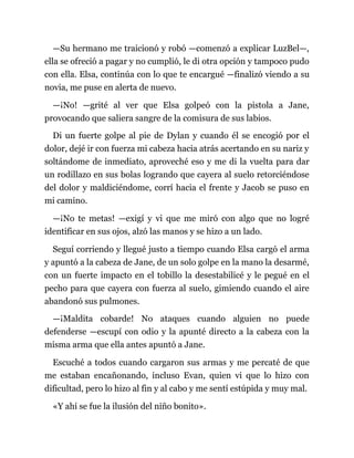 —Su hermano me traicionó y robó —comenzó a explicar LuzBel—,
ella se ofreció a pagar y no cumplió, le di otra opción y tampoco pudo
con ella. Elsa, continúa con lo que te encargué —finalizó viendo a su
novia, me puse en alerta de nuevo.
—¡No! —grité al ver que Elsa golpeó con la pistola a Jane,
provocando que saliera sangre de la comisura de sus labios.
Di un fuerte golpe al pie de Dylan y cuando él se encogió por el
dolor, dejé ir con fuerza mi cabeza hacia atrás acertando en su nariz y
soltándome de inmediato, aproveché eso y me di la vuelta para dar
un rodillazo en sus bolas logrando que cayera al suelo retorciéndose
del dolor y maldiciéndome, corrí hacia el frente y Jacob se puso en
mi camino.
—¡No te metas! —exigí y vi que me miró con algo que no logré
identificar en sus ojos, alzó las manos y se hizo a un lado.
Seguí corriendo y llegué justo a tiempo cuando Elsa cargó el arma
y apuntó a la cabeza de Jane, de un solo golpe en la mano la desarmé,
con un fuerte impacto en el tobillo la desestabilicé y le pegué en el
pecho para que cayera con fuerza al suelo, gimiendo cuando el aire
abandonó sus pulmones.
—¡Maldita cobarde! No ataques cuando alguien no puede
defenderse —escupí con odio y la apunté directo a la cabeza con la
misma arma que ella antes apuntó a Jane.
Escuché a todos cuando cargaron sus armas y me percaté de que
me estaban encañonando, incluso Evan, quien vi que lo hizo con
dificultad, pero lo hizo al fin y al cabo y me sentí estúpida y muy mal.
«Y ahí se fue la ilusión del niño bonito».
 