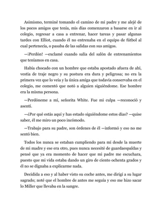 Asimismo, terminé tomando el camino de mi padre y me alejé de
los pocos amigos que tenía, mis días comenzaron a basarse en ir al
colegio, regresar a casa a entrenar, hacer tareas y pasar algunas
tardes con Elliot, cuando él no entrenaba en el equipo de fútbol al
cual pertenecía, o pasaba de las salidas con sus amigos.
—¡Perdón! —exclamé cuando salía del salón de entrenamientos
que teníamos en casa.
Había chocado con un hombre que estaba apostado afuera de ahí,
vestía de traje negro y su postura era dura y peligrosa; no era la
primera vez que lo veía y la única amiga que todavía conservaba en el
colegio, me comentó que notó a alguien siguiéndome. Ese hombre
era la misma persona.
—Perdóneme a mí, señorita White. Fue mi culpa —reconoció y
asentí.
—¿Por qué estás aquí y has estado siguiéndome estos días? —quise
saber, él me miro un poco incómodo.
—Trabajo para su padre, son órdenes de él —informó y eso no me
sentó bien.
Todos los nunca se estaban cumpliendo para mí desde la muerte
de mi madre y ese era otro, pues nunca necesité de guardaespaldas y
pensé que ya era momento de hacer que mi padre me escuchara,
puesto que mi vida estaba dando un giro de ciento ochenta grados y
él no se dignaba a explicarme nada.
Decidida a eso y al haber visto su coche antes, me dirigí a su lugar
sagrado; noté que el hombre de antes me seguía y eso me hizo sacar
lo Miller que llevaba en la sangre.
 