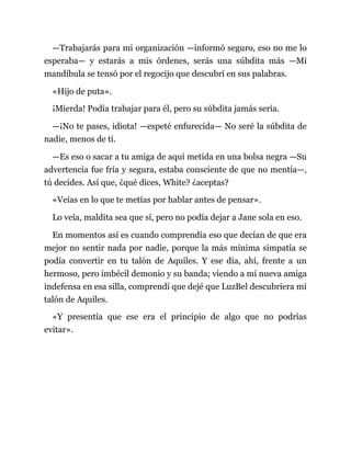 —Trabajarás para mi organización —informó seguro, eso no me lo
esperaba— y estarás a mis órdenes, serás una súbdita más —Mi
mandíbula se tensó por el regocijo que descubrí en sus palabras.
«Hijo de puta».
¡Mierda! Podía trabajar para él, pero su súbdita jamás sería.
—¡No te pases, idiota! —espeté enfurecida— No seré la súbdita de
nadie, menos de ti.
—Es eso o sacar a tu amiga de aquí metida en una bolsa negra —Su
advertencia fue fría y segura, estaba consciente de que no mentía—,
tú decides. Así que, ¿qué dices, White? ¿aceptas?
«Veías en lo que te metías por hablar antes de pensar».
Lo veía, maldita sea que sí, pero no podía dejar a Jane sola en eso.
En momentos así es cuando comprendía eso que decían de que era
mejor no sentir nada por nadie, porque la más mínima simpatía se
podía convertir en tu talón de Aquiles. Y ese día, ahí, frente a un
hermoso, pero imbécil demonio y su banda; viendo a mi nueva amiga
indefensa en esa silla, comprendí que dejé que LuzBel descubriera mi
talón de Aquiles.
«Y presentía que ese era el principio de algo que no podrías
evitar».
 