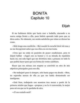BONITA
Capítulo 10
Elijah
Si me hubiesen dicho que haría caer a Isabella, atacando a su
nueva amiga frente a ella, pues habría apurado todo para que se
diera antes. No obstante, me sentía satisfecho por cómo se dieron las
cosas.
—Solo tengo una condición —Reí cuando la escuché decir tal cosa y
no me decepcionó saber que esa chica no era tan tonta.
—Creo que no estás en posición de poner condiciones, pero te
dejaré hablar —Jugué con su humor y vi su mirada de repulsión
hacia mí, eso solo logró que me divirtiera más y pensara en todo lo
que podría hacer para que esa forma de verme cambiara.
Hacer que me mirase con respeto se convirtió en otro de mis
objetivos principales para con ella.
—No trabajaré para ti siempre, solo hasta pagar esa deuda —Bien,
no esperaba menos de ella ya que me había demostrado ser
inteligente.
—Está bien, trabajarás con nosotros tres meses a partir de la
primera misión que hagas —propuse y no la vi convencida, lo mejor
para mí era que no le quedaba de otra.
—¿Y eso cuándo será?
 