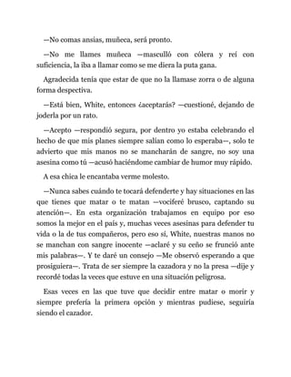 —No comas ansias, muñeca, será pronto.
—No me llames muñeca —masculló con cólera y reí con
suficiencia, la iba a llamar como se me diera la puta gana.
Agradecida tenía que estar de que no la llamase zorra o de alguna
forma despectiva.
—Está bien, White, entonces ¿aceptarás? —cuestioné, dejando de
joderla por un rato.
—Acepto —respondió segura, por dentro yo estaba celebrando el
hecho de que mis planes siempre salían como lo esperaba—, solo te
advierto que mis manos no se mancharán de sangre, no soy una
asesina como tú —acusó haciéndome cambiar de humor muy rápido.
A esa chica le encantaba verme molesto.
—Nunca sabes cuándo te tocará defenderte y hay situaciones en las
que tienes que matar o te matan —vociferé brusco, captando su
atención—. En esta organización trabajamos en equipo por eso
somos la mejor en el país y, muchas veces asesinas para defender tu
vida o la de tus compañeros, pero eso sí, White, nuestras manos no
se manchan con sangre inocente —aclaré y su ceño se frunció ante
mis palabras—. Y te daré un consejo —Me observó esperando a que
prosiguiera—. Trata de ser siempre la cazadora y no la presa —dije y
recordé todas la veces que estuve en una situación peligrosa.
Esas veces en las que tuve que decidir entre matar o morir y
siempre prefería la primera opción y mientras pudiese, seguiría
siendo el cazador.
 