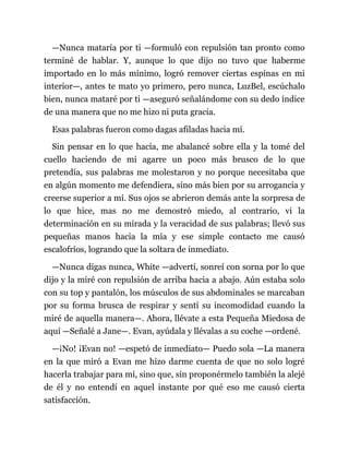 —Nunca mataría por ti —formuló con repulsión tan pronto como
terminé de hablar. Y, aunque lo que dijo no tuvo que haberme
importado en lo más mínimo, logró remover ciertas espinas en mi
interior—, antes te mato yo primero, pero nunca, LuzBel, escúchalo
bien, nunca mataré por ti —aseguró señalándome con su dedo índice
de una manera que no me hizo ni puta gracia.
Esas palabras fueron como dagas afiladas hacia mí.
Sin pensar en lo que hacía, me abalancé sobre ella y la tomé del
cuello haciendo de mi agarre un poco más brusco de lo que
pretendía, sus palabras me molestaron y no porque necesitaba que
en algún momento me defendiera, sino más bien por su arrogancia y
creerse superior a mí. Sus ojos se abrieron demás ante la sorpresa de
lo que hice, mas no me demostró miedo, al contrario, vi la
determinación en su mirada y la veracidad de sus palabras; llevó sus
pequeñas manos hacia la mía y ese simple contacto me causó
escalofríos, logrando que la soltara de inmediato.
—Nunca digas nunca, White —advertí, sonreí con sorna por lo que
dijo y la miré con repulsión de arriba hacia a abajo. Aún estaba solo
con su top y pantalón, los músculos de sus abdominales se marcaban
por su forma brusca de respirar y sentí su incomodidad cuando la
miré de aquella manera—. Ahora, llévate a esta Pequeña Miedosa de
aquí —Señalé a Jane—. Evan, ayúdala y llévalas a su coche —ordené.
—¡No! ¡Evan no! —espetó de inmediato— Puedo sola —La manera
en la que miró a Evan me hizo darme cuenta de que no solo logré
hacerla trabajar para mí, sino que, sin proponérmelo también la alejé
de él y no entendí en aquel instante por qué eso me causó cierta
satisfacción.
 