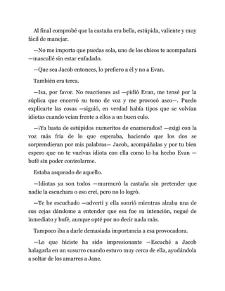 Al final comprobé que la castaña era bella, estúpida, valiente y muy
fácil de manejar.
—No me importa que puedas sola, uno de los chicos te acompañará
—mascullé sin estar enfadado.
—Que sea Jacob entonces, lo prefiero a él y no a Evan.
También era terca.
—Isa, por favor. No reacciones así —pidió Evan, me tensé por la
súplica que encerró su tono de voz y me provocó asco—. Puedo
explicarte las cosas —siguió, en verdad había tipos que se volvían
idiotas cuando veían frente a ellos a un buen culo.
—¡Ya basta de estúpidos numeritos de enamorados! —exigí con la
voz más fría de lo que esperaba, haciendo que los dos se
sorprendieran por mis palabras— Jacob, acompáñalas y por tu bien
espero que no te vuelvas idiota con ella como lo ha hecho Evan —
bufé sin poder controlarme.
Estaba asqueado de aquello.
—Idiotas ya son todos —murmuró la castaña sin pretender que
nadie la escuchara o eso creí, pero no lo logró.
—Te he escuchado —advertí y ella sonrió mientras alzaba una de
sus cejas dándome a entender que esa fue su intención, negué de
inmediato y bufé, aunque opté por no decir nada más.
Tampoco iba a darle demasiada importancia a esa provocadora.
—Lo que hiciste ha sido impresionante —Escuché a Jacob
halagarla en un susurro cuando estuvo muy cerca de ella, ayudándola
a soltar de los amarres a Jane.
 