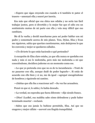 —Espero que sigas creyendo eso cuando a ti también te patee el
trasero —amenazó ella y sonreí por inercia.
Era más que oficial que esa chica nos odiaba y no sería tan fácil
trabajar juntos, pero sí divertido y lo mejor fue que el odio era un
sentimiento mutuo de mi parte con ella y veía muy difícil que eso
cambiara.
Me di la vuelta y decidí marcharme para así poder hablar con mi
padre y comentarle acerca de mis planes. Tess, Dylan, Elsa y Evan
me siguieron, sabía que querían cuestionarme, más dedujeron lo que
les convenía y mejor se quedaron callados.
—¿Te divierte lo que estás haciendo o qué pretendes?
A excepción de Elsa claro estaba, ya que ella nunca se quedaba con
nada y más si eso le molestaba, pero más me molestaba a mí que
conociéndome, decidiera joderme en un momento como ese.
—Lo que yo pretenda creo que no es de tu incumbencia —Traté de
no pasarme con ella, aunque dudé de poder lograrlo—. Si estás de
acuerdo con ello bien y si no, me da igual —agregué encogiéndome
de hombros y siguiendo mi camino.
—¿Sabías que ella iba a reaccionar así? —Su voz fue acusadora.
Pensé en que sí, lo sabía y lo había deseado.
—La verdad, no esperaba que fuera diferente —dije siendo franco.
—¡Dios! ¡LuzBel, esa maldita sabe cómo defenderse y pude haber
terminado muerta! —reclamó.
—Sabes que eso jamás lo hubiese permitido, Elsa. Así que no
exageres y mejor cállate —aseveré con fingida tranquilidad.
 