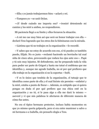 —Ella y yo jamás trabajaremos bien —aclaró y reí.
—Tampoco yo —se unió Dylan.
—¿Y desde cuándo me importa eso? —ironicé deteniendo mi
camino y los miré a ambos, no respondieron.
Mi paciencia llegó a su límite y ellos forzaron la situación.
—A mí me cae muy bien así que será un honor trabajar con ella —
declaró Tess logrando que los otros dos la fulminaran con la mirada.
—Lástima que tú no trabajes en la organización —le recordé.
—Y sabes que no estoy de acuerdo con eso, si tú puedes yo también
puedo, Elijah. No es justo —reclamó haciendo un berrinche tal cual
niña de cinco años, provocando que rodara los ojos ante eso—. Papá
y tú sois muy injustos. Sé defenderme, me he preparado toda la vida
para poder ser parte de Grigori y hasta me tatué el emblema que me
identifica y, aunque me agrade Isabella, no sé por qué prefieres que
ella trabaje en la organización si no la soportas —bufó.
—Y es lo único que tendrás de la organización, el tatuaje que te
identifica como parte de ella y el cual hiciste sin permiso —enfaticé y
la miré, estaba a punto de llorar—. Además, es estúpido que si quiera
pongas en duda el por qué prefiero que esa chica esté en la
organización y no tú, si le pasa algo a ella me dará lo mismo —
aseveré y vi que mis palabras le afectaron de diferente manera de
cómo fue antes.
No era el típico hermano protector, incluso había momentos en
que yo mismo quería golpearla, pero si era entre mantener a salvo a
mi hermana o a Isabella, sin pensarlo elegía a Tess.
 