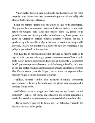 —Y por cierto, Tess, en casa me dirás lo que hablaste con esa chica
después de tu derrota —avisé, provocando que me mirara indignada
al recordarle su primera fracaso.
Seguí mi camino dejándolos ahí antes de que todo empeorara.
Siempre era lo mismo con mi hermana, insistía e insistía en ser parte
activa de Grigori, pero tanto mis padres como yo, jamás se lo
permitiríamos; era cierto que sabía defenderse muy bien, pero al ser
parte de Grigori se corrían muchos peligros y nunca me iba a
perdonar que le sucediera algo e incluso en contra de lo que ella
deseaba, trataría de mantenerla a salvo de nuestros enemigos y los
peligros que estando ahí se corrían.
Con Elsa fue lo mismo, intenté impedir que se hiciera parte de la
organización por ser mi amiga, pero era tan terca como Tess y no lo
pude evitar. Terminó uniéndose, haciendo el juramento y tatuándose
la “G” que nos representaba como sociedad u organización, cada uno
de los que pertenecíamos a ella teníamos tatuado un símbolo que nos
identificaba como parte de Grigori, en mi caso me representaban
muchos ya que siempre me gustó tatuarme.
—¡Elijah, espera! —pidió Elsa mientras intentaba detenerme
agarrándome el brazo y haciendo que me girara con brusquedad y
quedara frente a ella.
—¿¡Cuántas veces te tengo que decir que no me llames por mi
nombre!? —espeté con furia, esa situación me estaba cansando y
estaba harto de los espectáculos que me tocó vivir durante la noche.
—Es tu nombre, por eso te llamo así —se defendió cruzando los
brazos a la altura de su pecho.
 